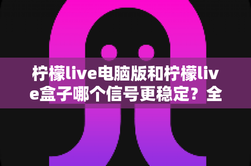 柠檬live电脑版和柠檬live盒子哪个信号更稳定？全面解析与选购使用指南