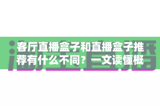 客厅直播盒子和直播盒子推荐有什么不同?一文读懂概念、功能与选购全指南 客厅直播盒子和直播盒子推荐有什么不同?一文读懂概念、功能与选购全指南