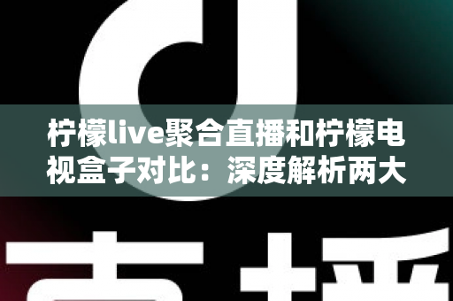 柠檬live聚合直播和柠檬电视盒子对比：深度解析两大观赛方案差异，帮你选对不选贵