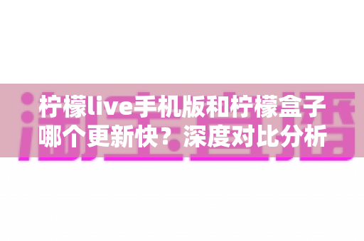 柠檬live手机版和柠檬盒子哪个更新快？深度对比分析帮你找到答案