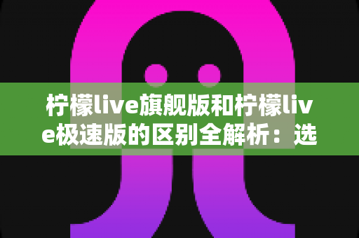 柠檬live旗舰版和柠檬live极速版的区别全解析：选对版本，直播体验直接翻倍