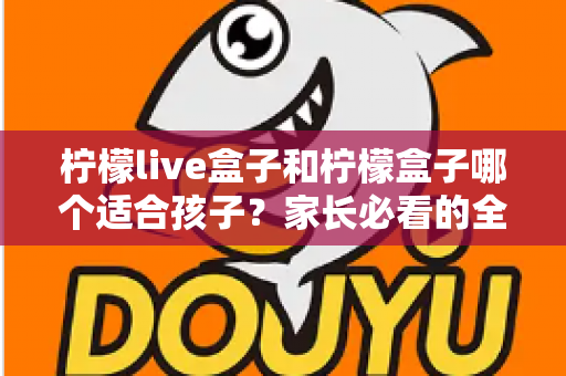 柠檬live盒子和柠檬盒子哪个适合孩子？家长必看的全面选购指南