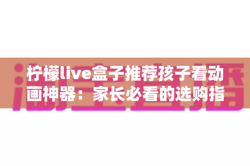 柠檬live盒子推荐孩子看动画神器:家长必看的选购指南与使用心得 柠檬live盒子推荐孩子看动画神器:家长必看的选购指南与使用心得