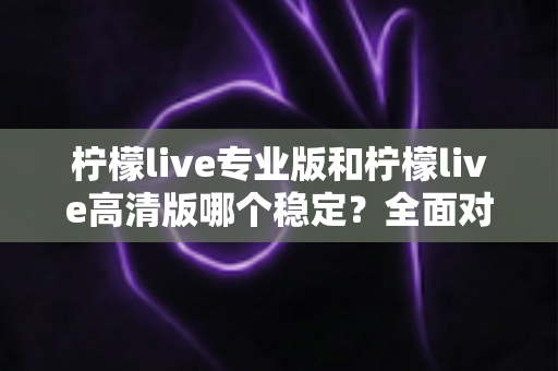 柠檬live专业版和柠檬live高清版哪个稳定？全面对比测评帮你选对版本
