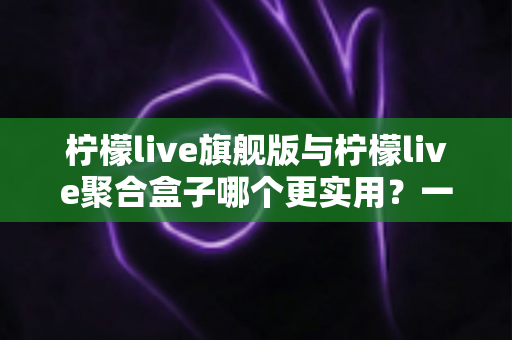 柠檬live旗舰版与柠檬live聚合盒子哪个更实用？一文看懂差异，选对不选贵