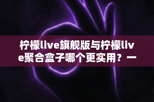 柠檬live旗舰版与柠檬live聚合盒子哪个更实用？一文看懂差异，选对不选贵