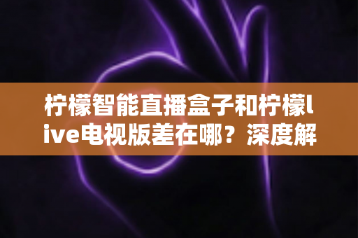 柠檬智能直播盒子和柠檬live电视版差在哪？深度解析硬件盒子与软件电视版的核心区别，帮你选对不踩坑