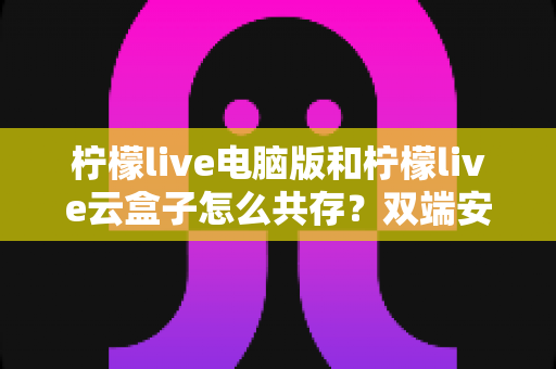 柠檬live电脑版和柠檬live云盒子怎么共存?双端安装冲突一站式解决指南 柠檬live电脑版和柠檬live云盒子怎么共存?双端安装冲突一站式解决指南