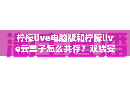 柠檬live电脑版和柠檬live云盒子怎么共存?双端安装冲突一站式解决指南 柠檬live电脑版和柠檬live云盒子怎么共存?双端安装冲突一站式解决指南