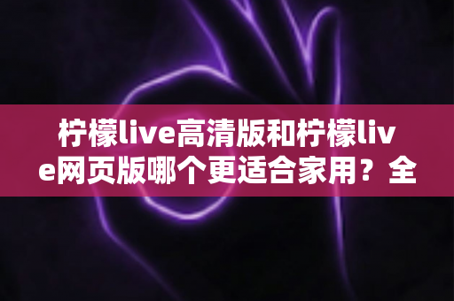 柠檬live高清版和柠檬live网页版哪个更适合家用？全方位对比解析，助您找到家庭观影最佳方案