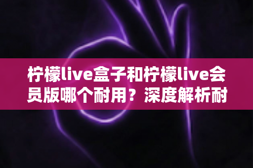 柠檬live盒子和柠檬live会员版哪个耐用？深度解析耐用性差异与选购指南
