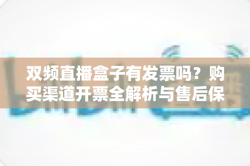 双频直播盒子有发票吗？购买渠道开票全解析与售后保障避坑指南