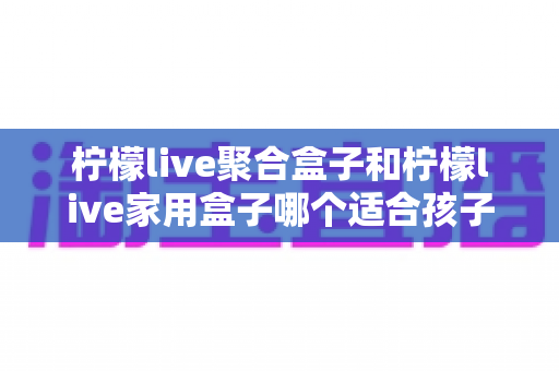 柠檬live聚合盒子和柠檬live家用盒子哪个适合孩子？家长必看选购指南与深度对比