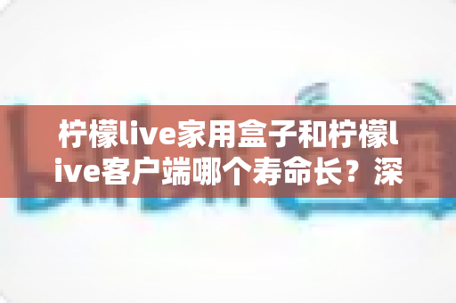 柠檬live家用盒子和柠檬live客户端哪个寿命长？深度对比解析与选购实用指南