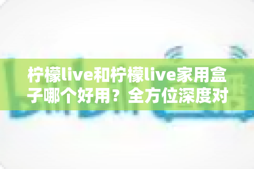 柠檬live和柠檬live家用盒子哪个好用?全方位深度对比帮你选对不踩坑 柠檬live和柠檬live家用盒子哪个好用?全方位深度对比帮你选对不踩坑