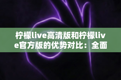 柠檬live高清版和柠檬live官方版的优势对比：全面解析助你选出最适合自己的版本
