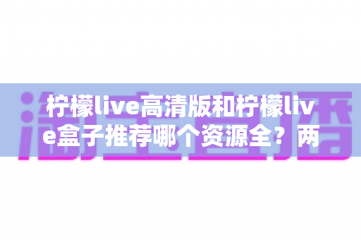 柠檬live高清版和柠檬live盒子推荐哪个资源全？两款版本深度对比与选择指南
