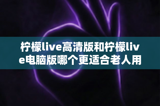 柠檬live高清版和柠檬live电脑版哪个更适合老人用？中老年用户最全选购与使用指南