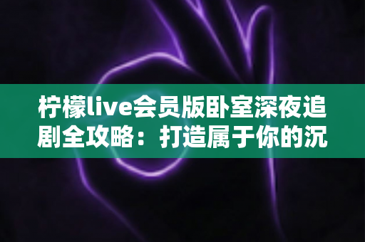 柠檬live会员版卧室深夜追剧全攻略：打造属于你的沉浸式观影小天地