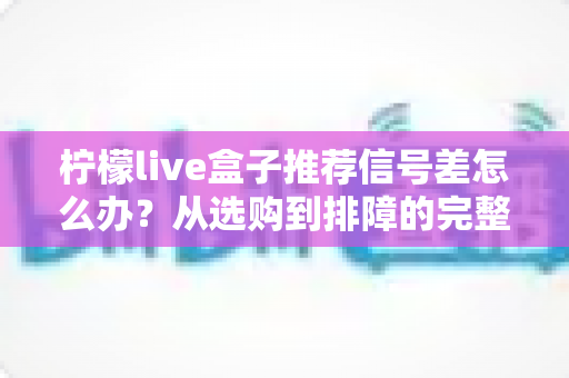 柠檬live盒子推荐信号差怎么办？从选购到排障的完整实用指南