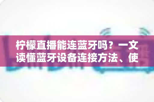 柠檬直播能连蓝牙吗？一文读懂蓝牙设备连接方法、使用技巧与常见问题全解析