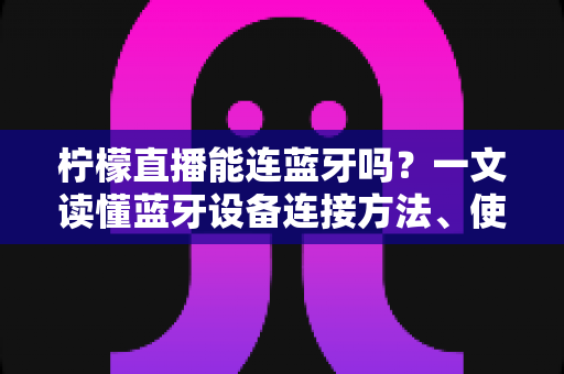 柠檬直播能连蓝牙吗？一文读懂蓝牙设备连接方法、使用技巧与常见问题全解析