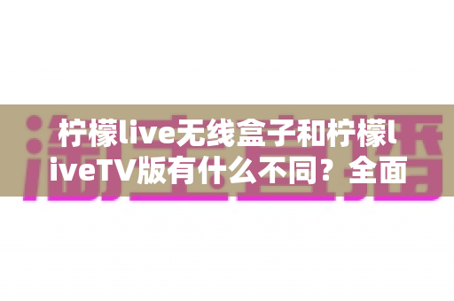 柠檬live无线盒子和柠檬liveTV版有什么不同？全面解析两大版本差异，帮你选对不踩坑