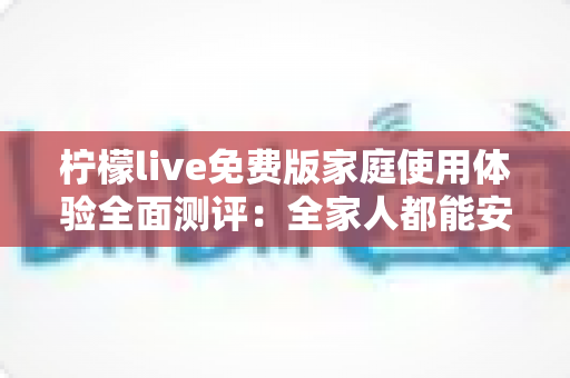 柠檬live免费版家庭使用体验全面测评：全家人都能安心享受的免费直播新选择