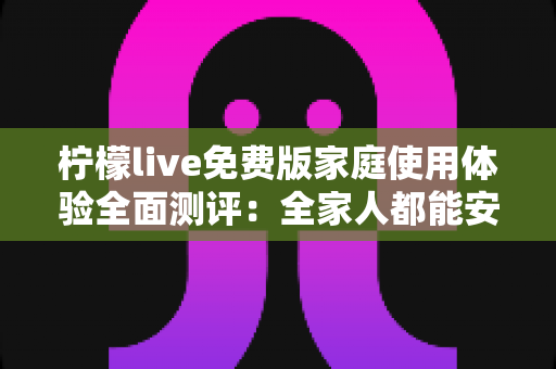 柠檬live免费版家庭使用体验全面测评：全家人都能安心享受的免费直播新选择