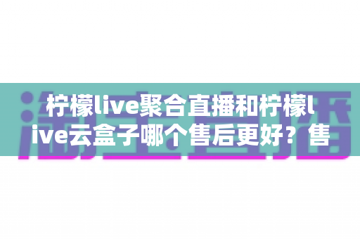 柠檬live聚合直播和柠檬live云盒子哪个售后更好？售后全维度对比与选购避坑指南
