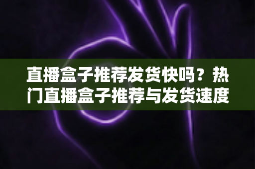 直播盒子推荐发货快吗?热门直播盒子推荐与发货速度全面解析 直播盒子推荐发货快吗?热门直播盒子推荐与发货速度全面解析