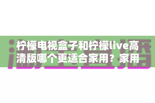 柠檬电视盒子和柠檬live高清版哪个更适合家用？家用选购全攻略与深度对比指南