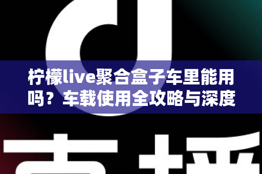 柠檬live聚合盒子车里能用吗？车载使用全攻略与深度解答