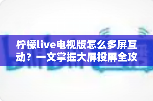 柠檬live电视版怎么多屏互动？一文掌握大屏投屏全攻略，轻松畅享极致视听体验