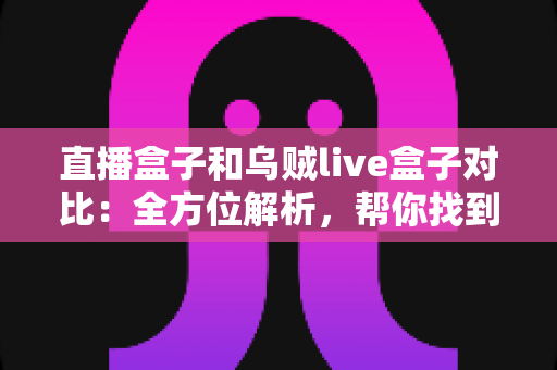 直播盒子和乌贼live盒子对比：全方位解析，帮你找到最合适的观影搭档