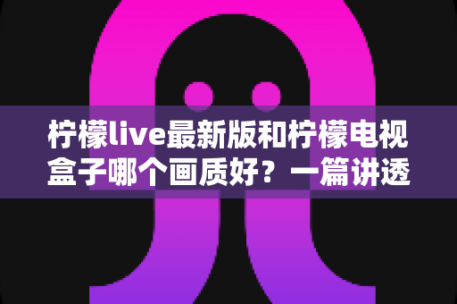 柠檬live最新版和柠檬电视盒子哪个画质好?一篇讲透画质差异的深度对比指南 柠檬live最新版和柠檬电视盒子哪个画质好?一篇讲透画质差异的深度对比指南