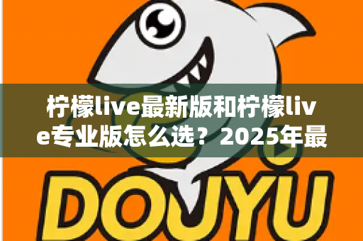柠檬live最新版和柠檬live专业版怎么选？2025年最全面的版本选择指南与深度对比分析