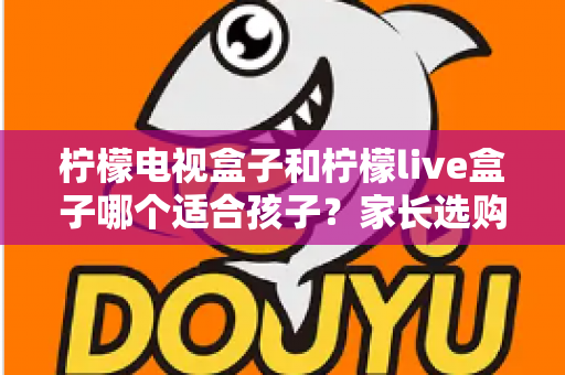 柠檬电视盒子和柠檬live盒子哪个适合孩子?家长选购全攻略与深度对比分析 柠檬电视盒子和柠檬live盒子哪个适合孩子?家长选购全攻略与深度对比分析