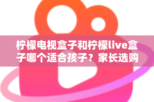 柠檬电视盒子和柠檬live盒子哪个适合孩子?家长选购全攻略与深度对比分析 柠檬电视盒子和柠檬live盒子哪个适合孩子?家长选购全攻略与深度对比分析