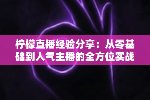柠檬直播经验分享:从零基础到人气主播的全方位实战指南 柠檬直播经验分享:从零基础到人气主播的全方位实战指南