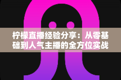 柠檬直播经验分享:从零基础到人气主播的全方位实战指南 柠檬直播经验分享:从零基础到人气主播的全方位实战指南