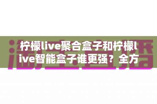柠檬live聚合盒子和柠檬live智能盒子谁更强?全方位深度对比评测与选购指南 柠檬live聚合盒子和柠檬live智能盒子谁更强?全方位深度对比评测与选购指南
