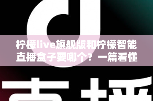 柠檬live旗舰版和柠檬智能直播盒子要哪个？一篇看懂两者差异的选购指南