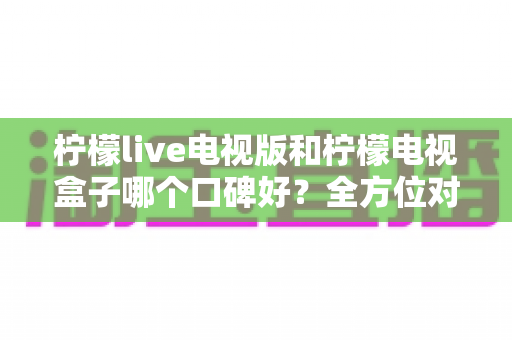 柠檬live电视版和柠檬电视盒子哪个口碑好？全方位对比评测助你理性选择