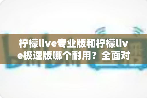 柠檬live专业版和柠檬live极速版哪个耐用?全面对比分析帮你做出正确选择 柠檬live专业版和柠檬live极速版哪个耐用?全面对比分析帮你做出正确选择