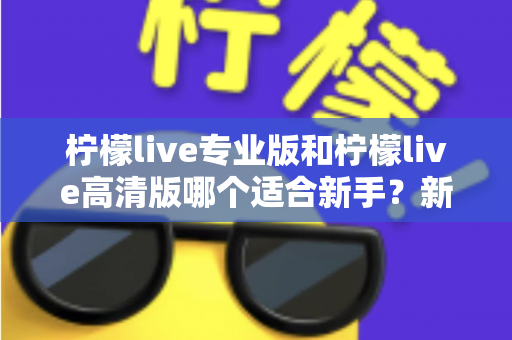 柠檬live专业版和柠檬live高清版哪个适合新手？新手主播选版全攻略与实用对比指南