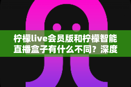 柠檬live会员版和柠檬智能直播盒子有什么不同？深度解析软件会员与硬件盒子的核心差异与选购指南