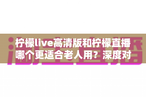 柠檬live高清版和柠檬直播哪个更适合老人用?深度对比分析助您为父母选对直播软件 柠檬live高清版和柠檬直播哪个更适合老人用?深度对比分析助您为父母选对直播软件
