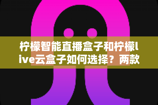 柠檬智能直播盒子和柠檬live云盒子如何选择？两款直播设备深度对比与选购全攻略