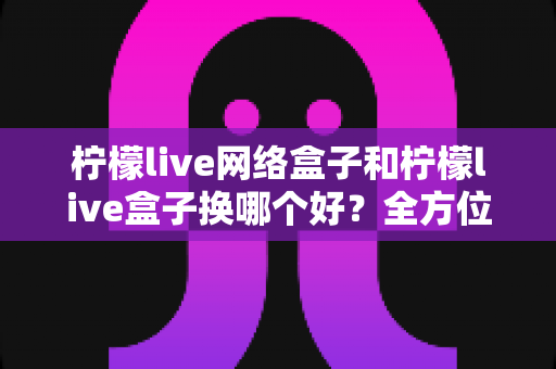 柠檬live网络盒子和柠檬live盒子换哪个好？全方位对比帮你选出最适合的电视盒子